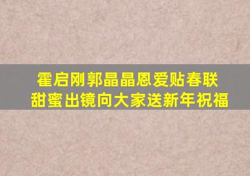 霍启刚郭晶晶恩爱贴春联 甜蜜出镜向大家送新年祝福